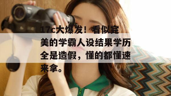 17c大爆发！看似完美的学霸人设结果学历全是造假，懂的都懂速来拿。