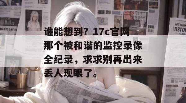 谁能想到？17c官网那个被和谐的监控录像全纪录，求求别再出来丢人现眼了。